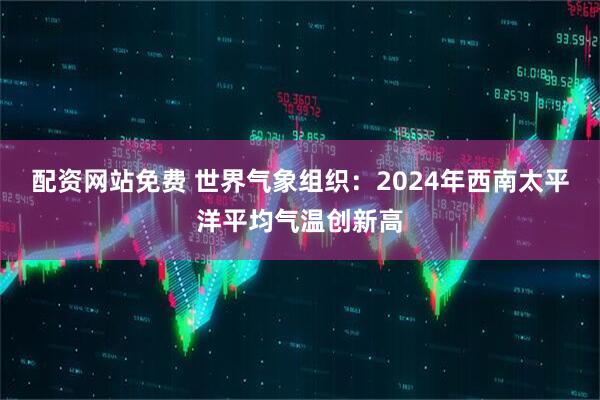 配资网站免费 世界气象组织：2024年西南太平洋平均气温创新高