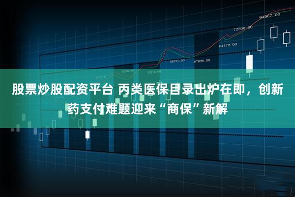 股票炒股配资平台 丙类医保目录出炉在即，创新药支付难题迎来“商保”新解