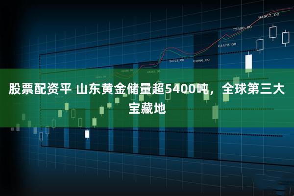 股票配资平 山东黄金储量超5400吨，全球第三大宝藏地