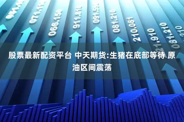 股票最新配资平台 中天期货:生猪在底部等待 原油区间震荡