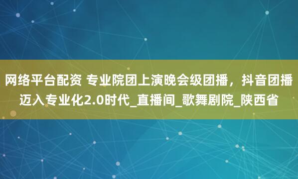 网络平台配资 专业院团上演晚会级团播，抖音团播迈入专业化2.0时代_直播间_歌舞剧院_陕西省