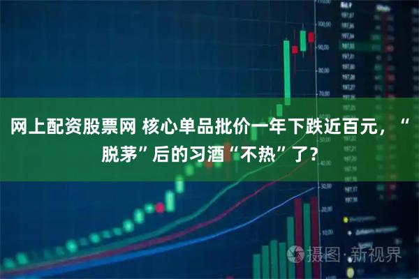 网上配资股票网 核心单品批价一年下跌近百元，“脱茅”后的习酒“不热”了？